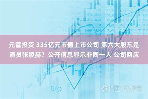 元富投资 335亿元市值上市公司 第六大股东是演员张凌赫？公开信息显示非同一人 公司回应
