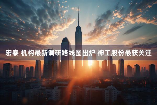 宏泰 机构最新调研路线图出炉 神工股份最获关注