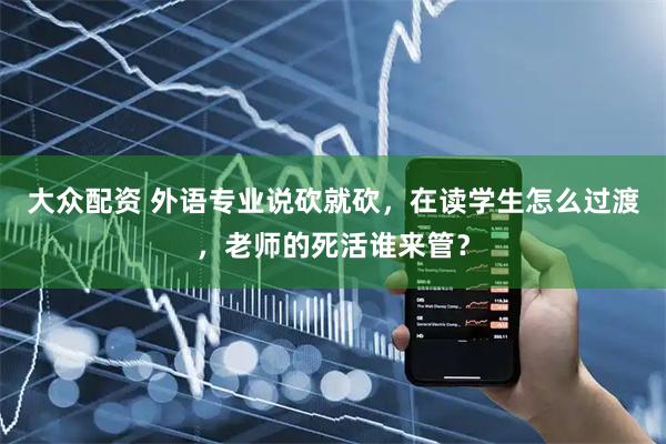 大众配资 外语专业说砍就砍，在读学生怎么过渡，老师的死活谁来管？