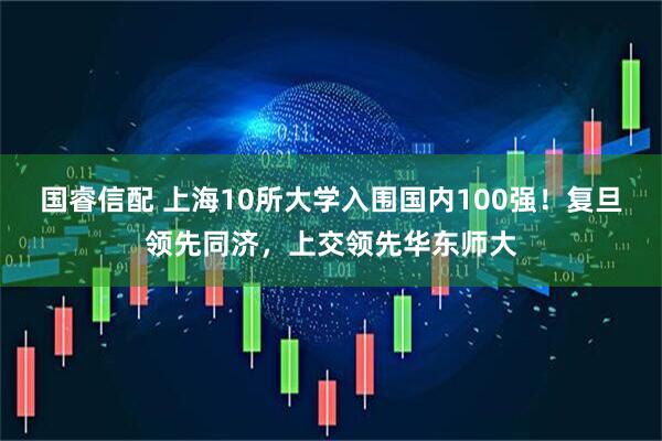 国睿信配 上海10所大学入围国内100强！复旦领先同济，上交领先华东师大