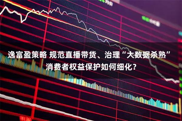 逸富盈策略 规范直播带货、治理“大数据杀熟” 消费者权益保护如何细化？