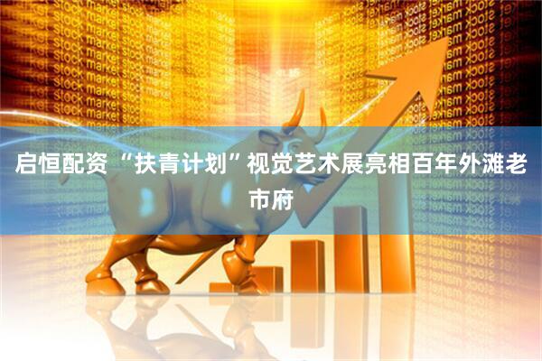 启恒配资 “扶青计划”视觉艺术展亮相百年外滩老市府
