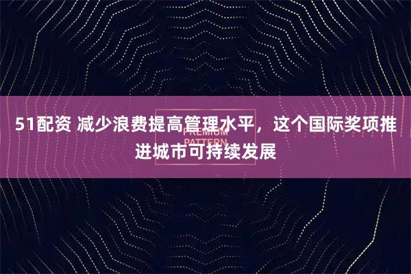51配资 减少浪费提高管理水平，这个国际奖项推进城市可持续发展