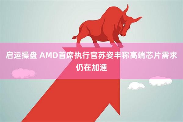 启运操盘 AMD首席执行官苏姿丰称高端芯片需求仍在加速