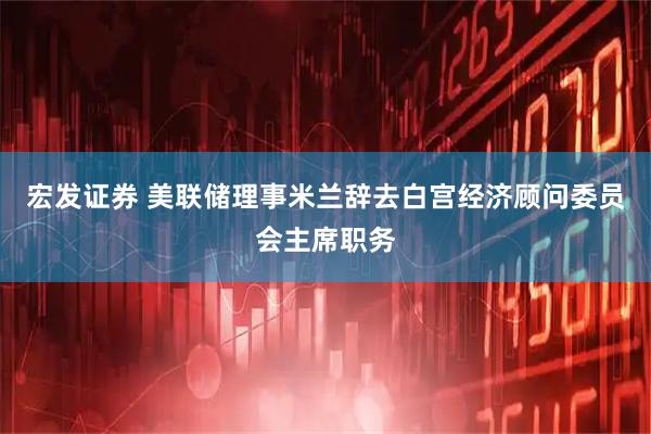 宏发证券 美联储理事米兰辞去白宫经济顾问委员会主席职务