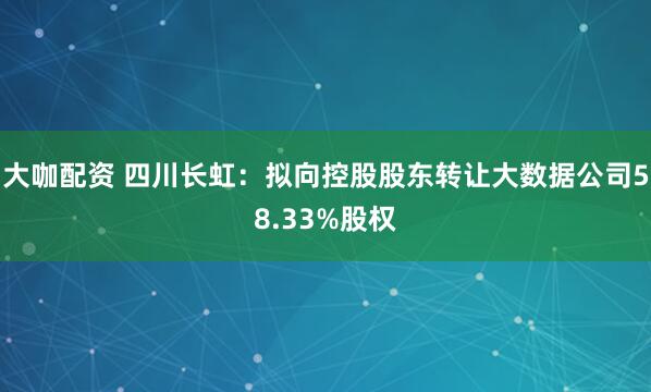 大咖配资 四川长虹：拟向控股股东转让大数据公司58.33%股权