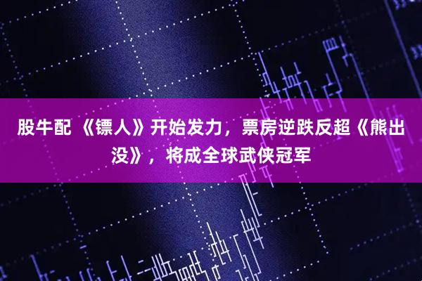 股牛配 《镖人》开始发力，票房逆跌反超《熊出没》，将成全球武侠冠军