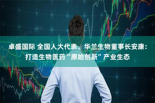卓盛国际 全国人大代表、华兰生物董事长安康：打造生物医药“原始创新”产业生态
