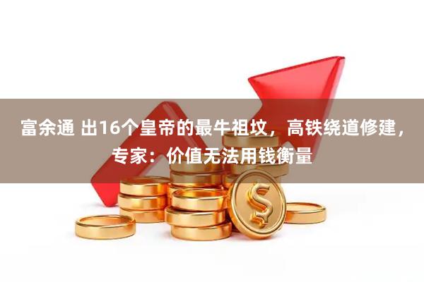 富余通 出16个皇帝的最牛祖坟，高铁绕道修建，专家：价值无法用钱衡量
