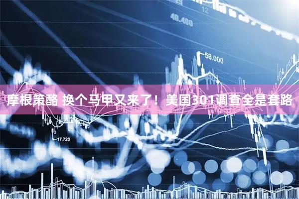 摩根策酪 换个马甲又来了!美国301调查全是套路