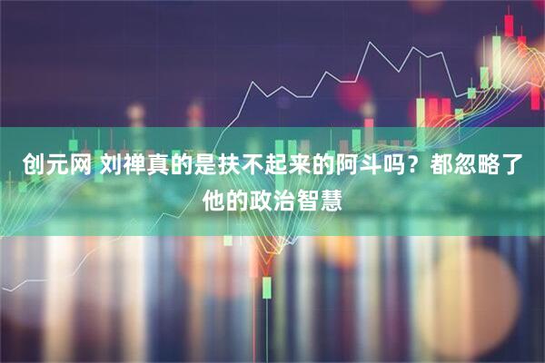 创元网 刘禅真的是扶不起来的阿斗吗？都忽略了他的政治智慧