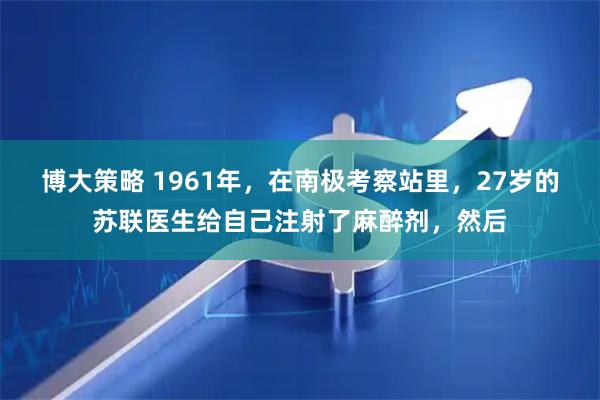 博大策略 1961年，在南极考察站里，27岁的苏联医生给自己注射了麻醉剂，然后