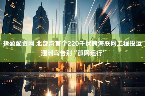 指盈配资网 北部湾首个220千伏跨海联网工程投运 涠洲岛告别“孤网运行”