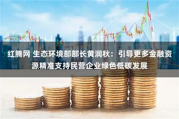 红腾网 生态环境部部长黄润秋：引导更多金融资源精准支持民营企业绿色低碳发展