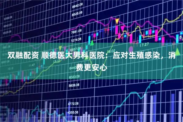 双融配资 顺德医大男科医院：应对生殖感染，消费更安心