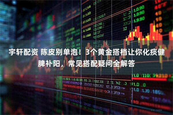 宇轩配资 陈皮别单泡！3个黄金搭档让你化痰健脾补阳，常见搭配疑问全解答