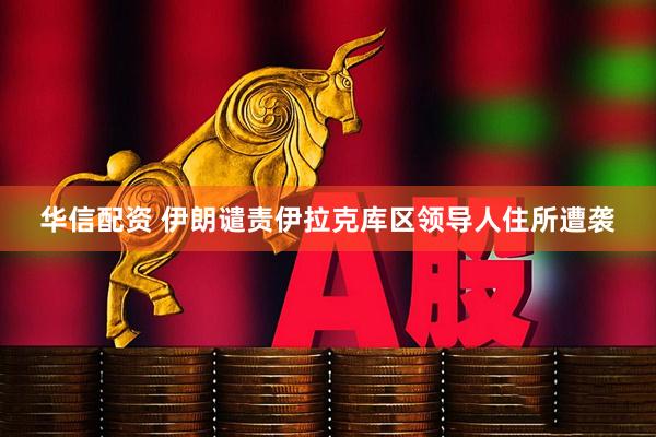 华信配资 伊朗谴责伊拉克库区领导人住所遭袭