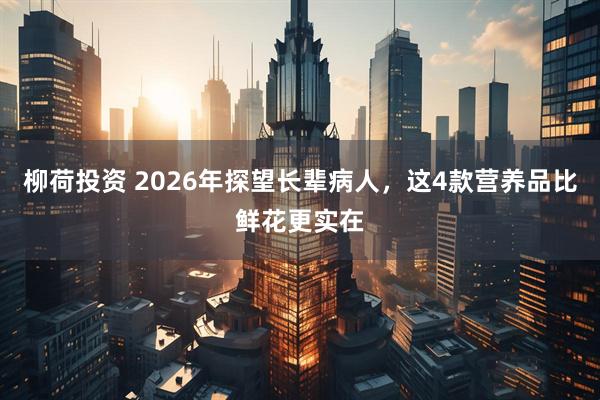 柳荷投资 2026年探望长辈病人，这4款营养品比鲜花更实在