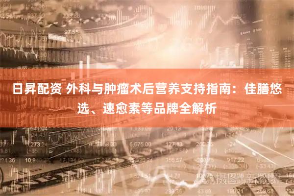 日昇配资 外科与肿瘤术后营养支持指南：佳膳悠选、速愈素等品牌全解析