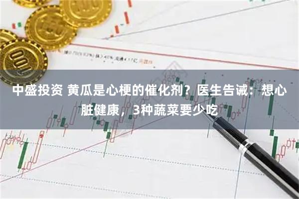 中盛投资 黄瓜是心梗的催化剂？医生告诫：想心脏健康，3种蔬菜要少吃