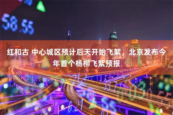红和古 中心城区预计后天开始飞絮，北京发布今年首个杨柳飞絮预报