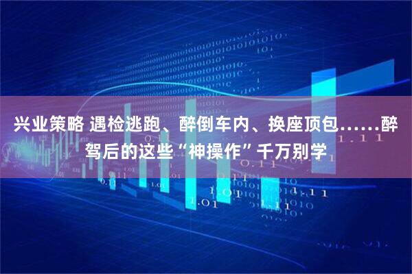 兴业策略 遇检逃跑、醉倒车内、换座顶包……醉驾后的这些“神操作”千万别学
