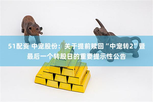 51配资 中宠股份：关于提前赎回“中宠转2”暨最后一个转股日的重要提示性公告