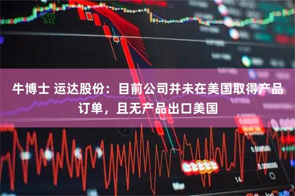 牛博士 运达股份：目前公司并未在美国取得产品订单，且无产品出口美国