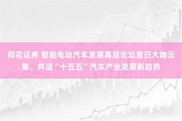 同花证券 智能电动汽车发展高层论坛首日大咖云集，共话“十五五”汽车产业发展新趋势