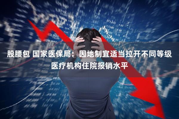 股腰包 国家医保局：因地制宜适当拉开不同等级医疗机构住院报销水平