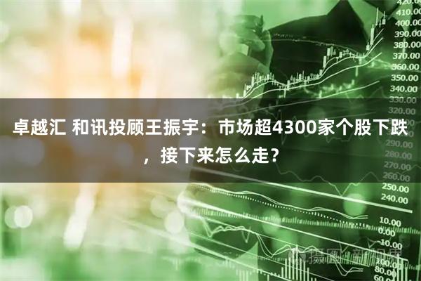 卓越汇 和讯投顾王振宇：市场超4300家个股下跌，接下来怎么走？