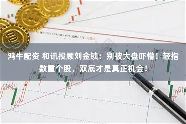 鸿牛配资 和讯投顾刘金锁：别被大盘吓懵！轻指数重个股，双底才是真正机会！