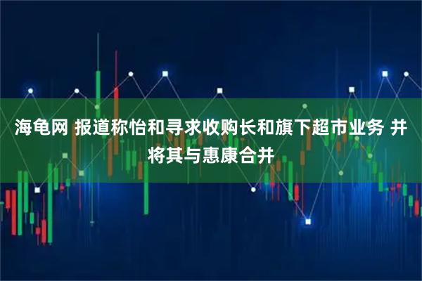 海龟网 报道称怡和寻求收购长和旗下超市业务 并将其与惠康合并