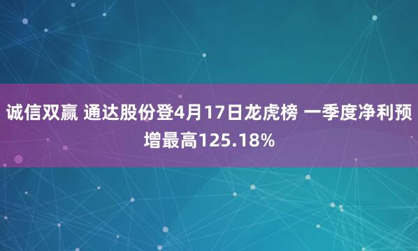 诚信双赢 通达股份登4月17日龙虎榜 一季度净利预增最高125.18%