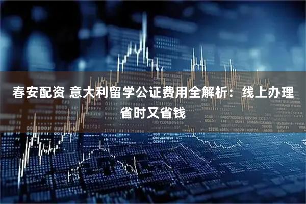 春安配资 意大利留学公证费用全解析：线上办理省时又省钱