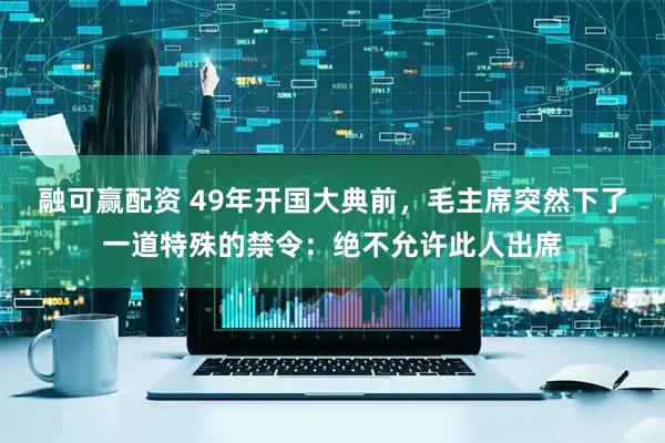 融可赢配资 49年开国大典前，毛主席突然下了一道特殊的禁令：绝不允许此人出席
