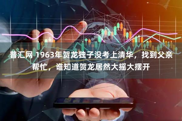 普汇网 1963年贺龙独子没考上清华，找到父亲帮忙，谁知道贺龙居然大摇大摆开
