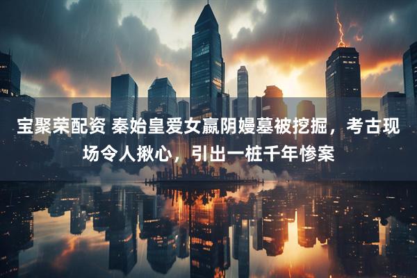 宝聚荣配资 秦始皇爱女嬴阴嫚墓被挖掘，考古现场令人揪心，引出一桩千年惨案