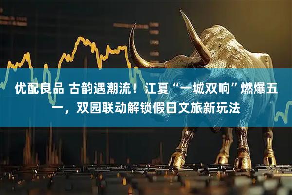 优配良品 古韵遇潮流!江夏“一城双响”燃爆五一,双园联动解锁假日文旅新玩法