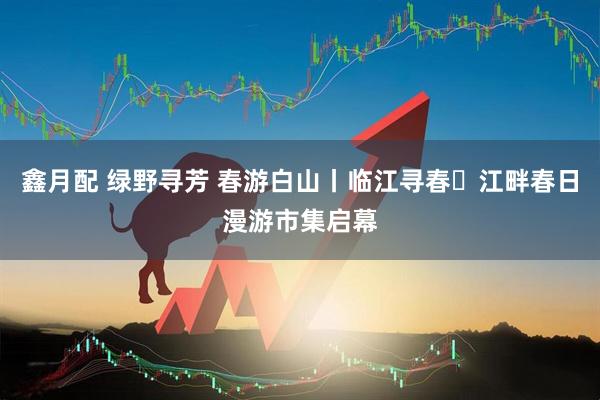 鑫月配 绿野寻芳 春游白山丨临江寻春・江畔春日漫游市集启幕