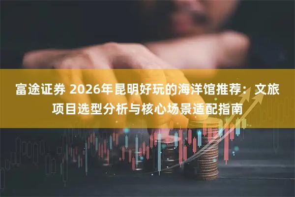 富途证券 2026年昆明好玩的海洋馆推荐：文旅项目选型分析与核心场景适配指南
