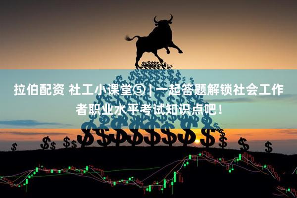 拉伯配资 社工小课堂⑤ | 一起答题解锁社会工作者职业水平考试知识点吧！