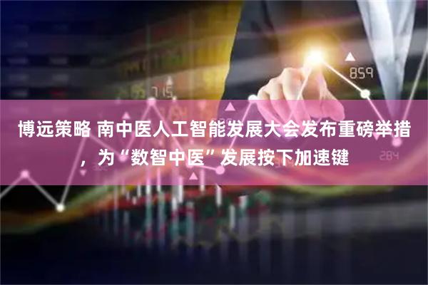 博远策略 南中医人工智能发展大会发布重磅举措，为“数智中医”发展按下加速键