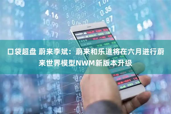 口袋超盘 蔚来李斌：蔚来和乐道将在六月进行蔚来世界模型NWM新版本升级