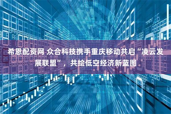 希恩配资网 众合科技携手重庆移动共启“凌云发展联盟”，共绘低空经济新蓝图