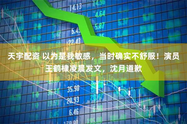 天宇配资 以为是我敏感,当时确实不舒服!演员王鹤棣凌晨发文,沈月道歉