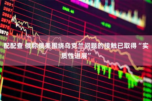 配配查 俄称俄美围绕乌克兰问题的接触已取得“实质性进展”