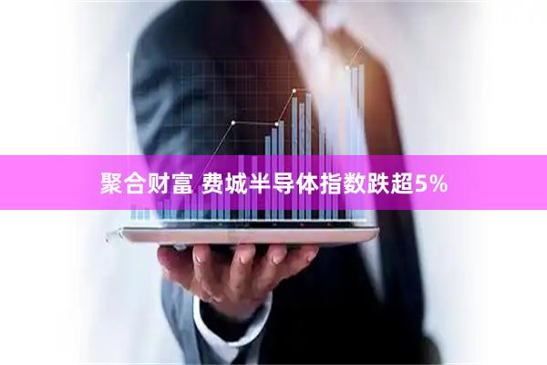 聚合财富 费城半导体指数跌超5%