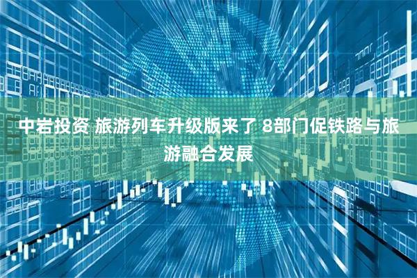 中岩投资 旅游列车升级版来了 8部门促铁路与旅游融合发展