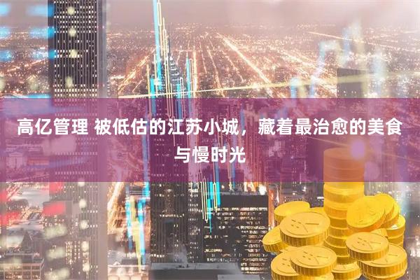 高亿管理 被低估的江苏小城，藏着最治愈的美食与慢时光